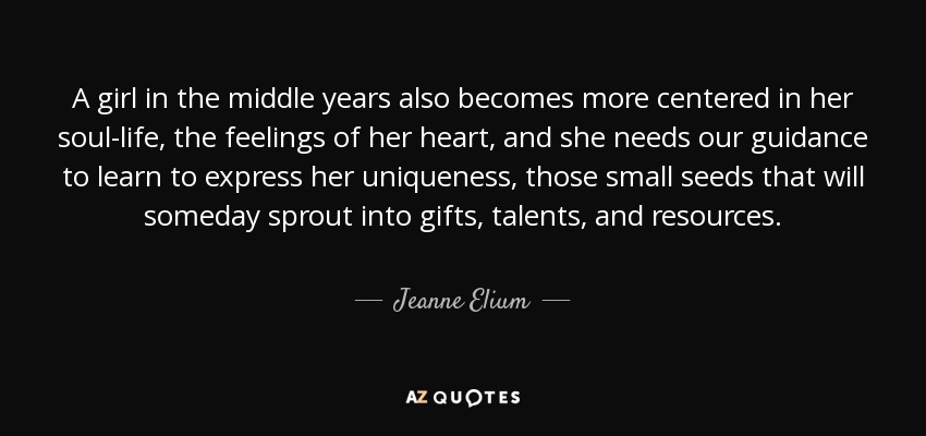 A girl in the middle years also becomes more centered in her soul-life, the feelings of her heart, and she needs our guidance to learn to express her uniqueness, those small seeds that will someday sprout into gifts, talents, and resources. - Jeanne Elium