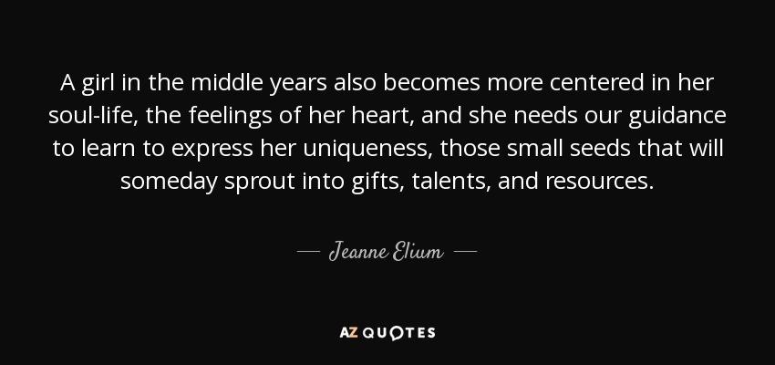 A girl in the middle years also becomes more centered in her soul-life, the feelings of her heart, and she needs our guidance to learn to express her uniqueness, those small seeds that will someday sprout into gifts, talents, and resources. - Jeanne Elium