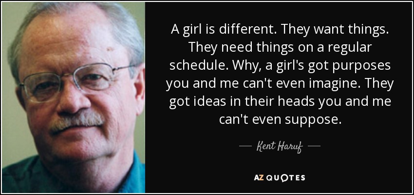 A girl is different. They want things. They need things on a regular schedule. Why, a girl's got purposes you and me can't even imagine. They got ideas in their heads you and me can't even suppose. - Kent Haruf