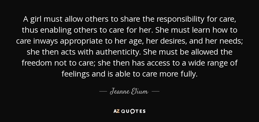 A girl must allow others to share the responsibility for care, thus enabling others to care for her. She must learn how to care inways appropriate to her age, her desires, and her needs; she then acts with authenticity. She must be allowed the freedom not to care; she then has access to a wide range of feelings and is able to care more fully. - Jeanne Elium