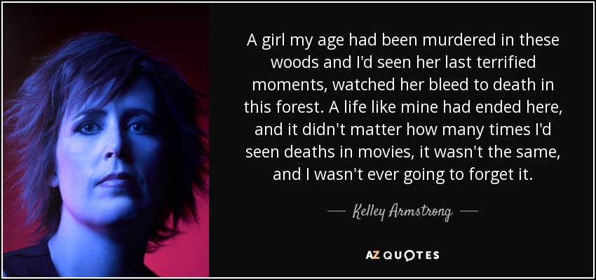 A girl my age had been murdered in these woods and I'd seen her last terrified moments, watched her bleed to death in this forest. A life like mine had ended here, and it didn't matter how many times I'd seen deaths in movies, it wasn't the same, and I wasn't ever going to forget it. - Kelley Armstrong