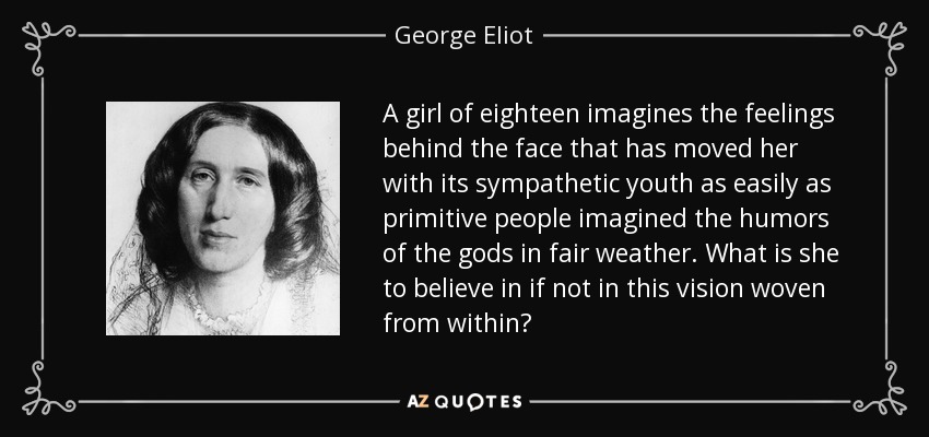 A girl of eighteen imagines the feelings behind the face that has moved her with its sympathetic youth as easily as primitive people imagined the humors of the gods in fair weather. What is she to believe in if not in this vision woven from within? - George Eliot