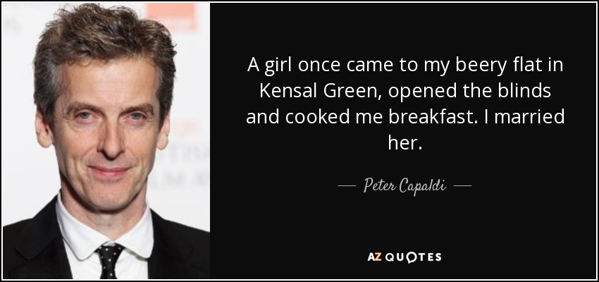 A girl once came to my beery flat in Kensal Green, opened the blinds and cooked me breakfast. I married her. - Peter Capaldi