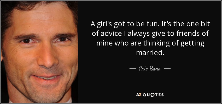 A girl's got to be fun. It's the one bit of advice I always give to friends of mine who are thinking of getting married. - Eric Bana