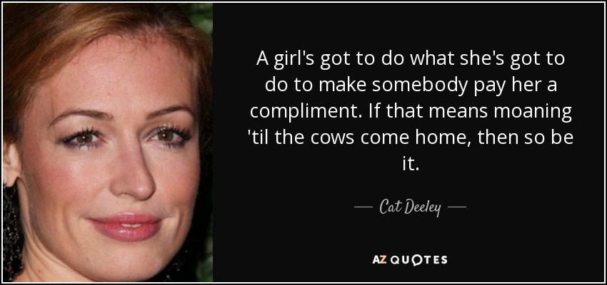A girl's got to do what she's got to do to make somebody pay her a compliment. If that means moaning 'til the cows come home, then so be it. - Cat Deeley