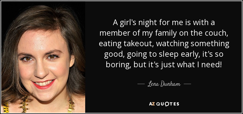 A girl's night for me is with a member of my family on the couch, eating takeout, watching something good, going to sleep early, it's so boring, but it's just what I need! - Lena Dunham