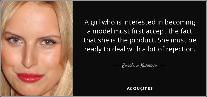 A girl who is interested in becoming a model must first accept the fact that she is the product. She must be ready to deal with a lot of rejection. - Karolina Kurkova