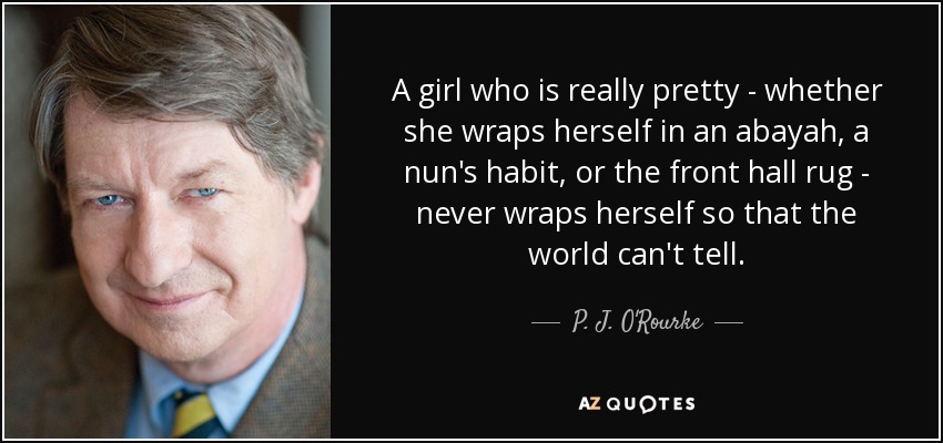 A girl who is really pretty - whether she wraps herself in an abayah, a nun's habit, or the front hall rug - never wraps herself so that the world can't tell. - P. J. O'Rourke