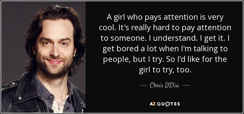 A girl who pays attention is very cool. It's really hard to pay attention to someone. I understand. I get it. I get bored a lot when I'm talking to people, but I try. So I'd like for the girl to try, too. - Chris D'Elia