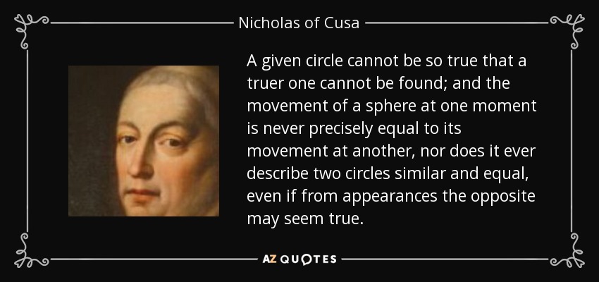 A given circle cannot be so true that a truer one cannot be found; and the movement of a sphere at one moment is never precisely equal to its movement at another, nor does it ever describe two circles similar and equal, even if from appearances the opposite may seem true. - Nicholas of Cusa