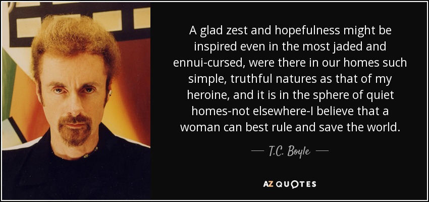 A glad zest and hopefulness might be inspired even in the most jaded and ennui-cursed, were there in our homes such simple, truthful natures as that of my heroine, and it is in the sphere of quiet homes-not elsewhere-I believe that a woman can best rule and save the world. - T.C. Boyle