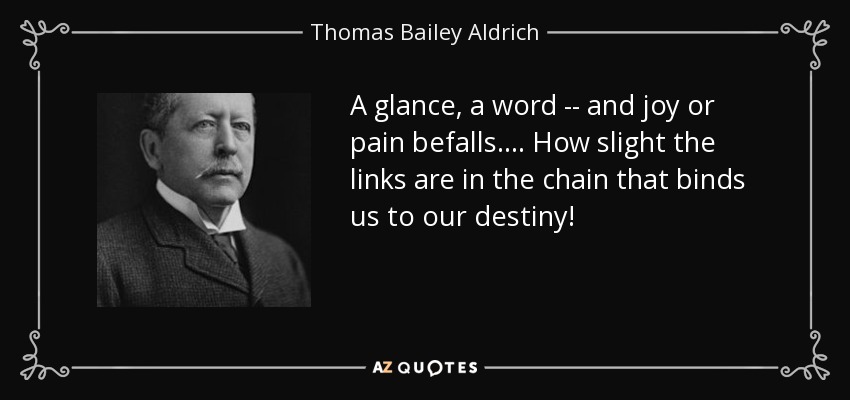 A glance, a word -- and joy or pain befalls.... How slight the links are in the chain that binds us to our destiny! - Thomas Bailey Aldrich