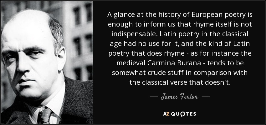 A glance at the history of European poetry is enough to inform us that rhyme itself is not indispensable. Latin poetry in the classical age had no use for it, and the kind of Latin poetry that does rhyme - as for instance the medieval Carmina Burana - tends to be somewhat crude stuff in comparison with the classical verse that doesn't. - James Fenton