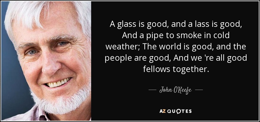 A glass is good, and a lass is good, And a pipe to smoke in cold weather; The world is good, and the people are good, And we 're all good fellows together. - John O'Keefe