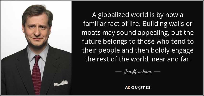 A globalized world is by now a familiar fact of life. Building walls or moats may sound appealing, but the future belongs to those who tend to their people and then boldly engage the rest of the world, near and far. - Jon Meacham