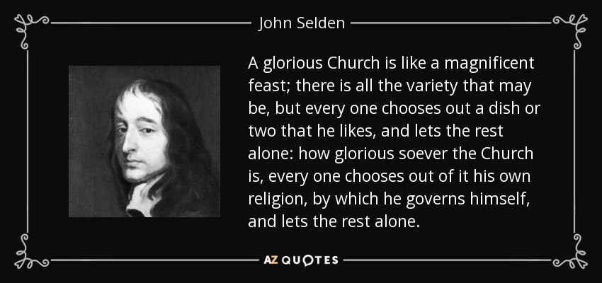 A glorious Church is like a magnificent feast; there is all the variety that may be, but every one chooses out a dish or two that he likes, and lets the rest alone: how glorious soever the Church is, every one chooses out of it his own religion, by which he governs himself, and lets the rest alone. - John Selden