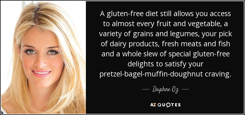 A gluten-free diet still allows you access to almost every fruit and vegetable, a variety of grains and legumes, your pick of dairy products, fresh meats and fish and a whole slew of special gluten-free delights to satisfy your pretzel-bagel-muffin-doughnut craving. - Daphne Oz