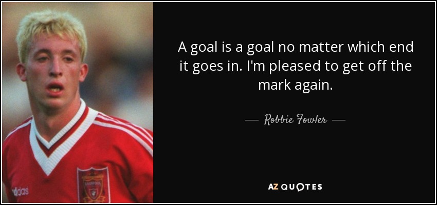 A goal is a goal no matter which end it goes in. I'm pleased to get off the mark again. - Robbie Fowler