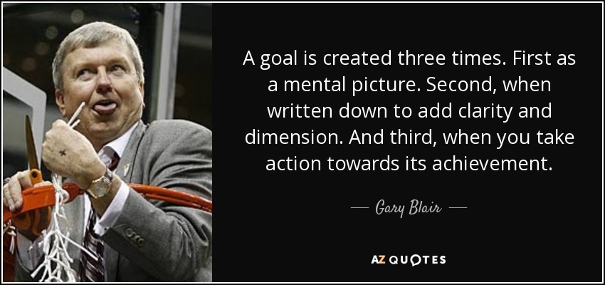 A goal is created three times. First as a mental picture. Second, when written down to add clarity and dimension. And third, when you take action towards its achievement. - Gary Blair
