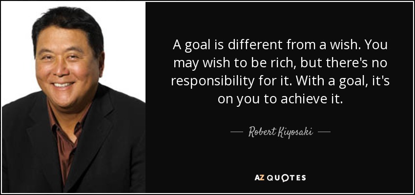 A goal is different from a wish. You may wish to be rich, but there's no responsibility for it. With a goal, it's on you to achieve it. - Robert Kiyosaki