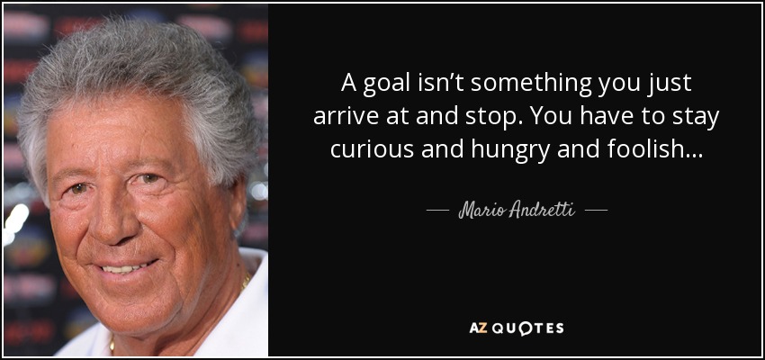 A goal isn’t something you just arrive at and stop. You have to stay curious and hungry and foolish... - Mario Andretti