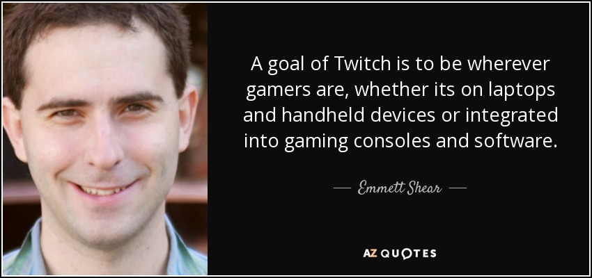 A goal of Twitch is to be wherever gamers are, whether its on laptops and handheld devices or integrated into gaming consoles and software. - Emmett Shear