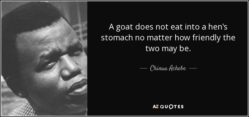 A goat does not eat into a hen's stomach no matter how friendly the two may be. - Chinua Achebe
