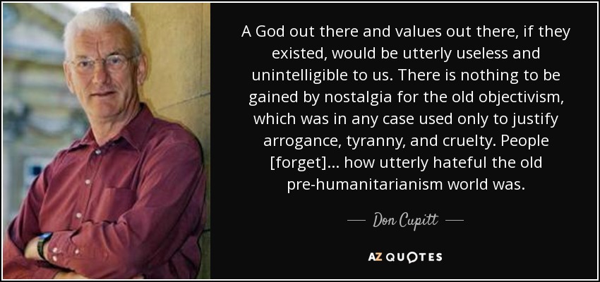 A God out there and values out there, if they existed, would be utterly useless and unintelligible to us. There is nothing to be gained by nostalgia for the old objectivism, which was in any case used only to justify arrogance, tyranny, and cruelty. People [forget] ... how utterly hateful the old pre-humanitarianism world was. - Don Cupitt