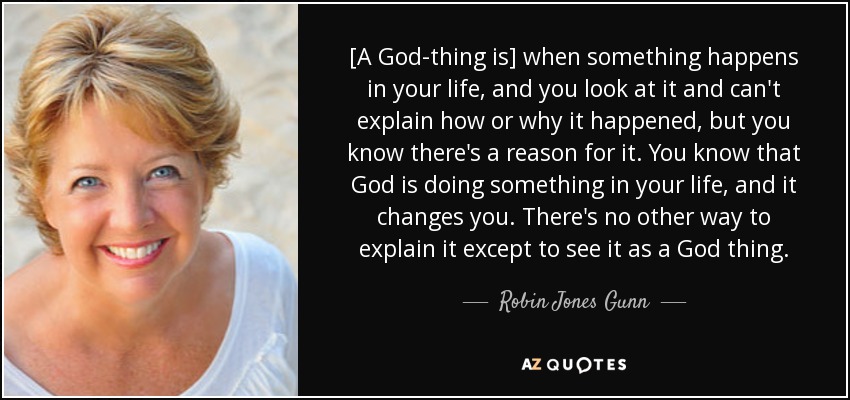 [A God-thing is] when something happens in your life, and you look at it and can't explain how or why it happened, but you know there's a reason for it. You know that God is doing something in your life, and it changes you. There's no other way to explain it except to see it as a God thing. - Robin Jones Gunn