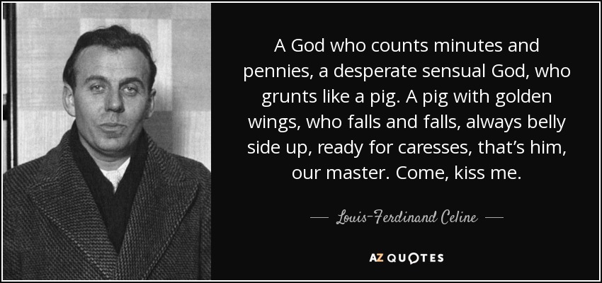 A God who counts minutes and pennies, a desperate sensual God, who grunts like a pig. A pig with golden wings, who falls and falls, always belly side up, ready for caresses, that’s him, our master. Come, kiss me. - Louis-Ferdinand Celine