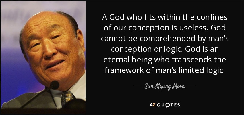 A God who fits within the confines of our conception is useless. God cannot be comprehended by man's conception or logic. God is an eternal being who transcends the framework of man's limited logic. - Sun Myung Moon