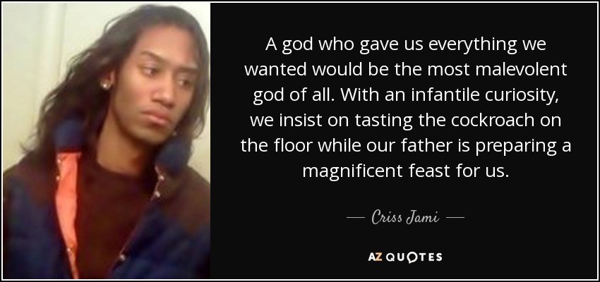 A god who gave us everything we wanted would be the most malevolent god of all. With an infantile curiosity, we insist on tasting the cockroach on the floor while our father is preparing a magnificent feast for us. - Criss Jami