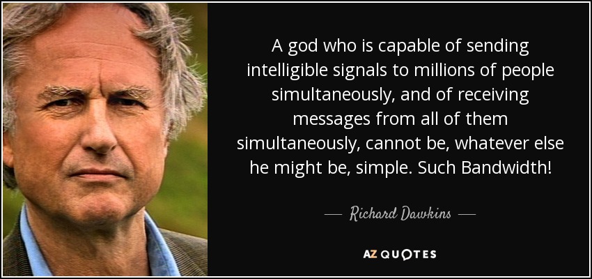 A god who is capable of sending intelligible signals to millions of people simultaneously, and of receiving messages from all of them simultaneously, cannot be, whatever else he might be, simple. Such Bandwidth! - Richard Dawkins