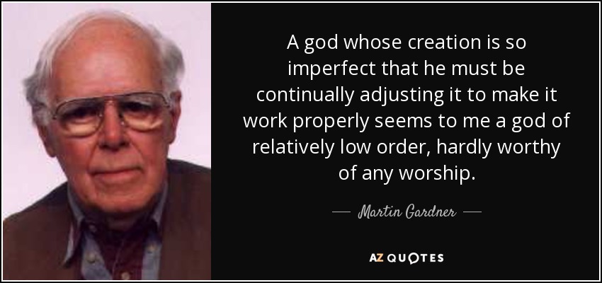 A god whose creation is so imperfect that he must be continually adjusting it to make it work properly seems to me a god of relatively low order, hardly worthy of any worship. - Martin Gardner