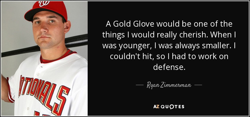 A Gold Glove would be one of the things I would really cherish. When I was younger, I was always smaller. I couldn't hit, so I had to work on defense. - Ryan Zimmerman
