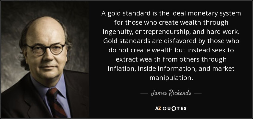 A gold standard is the ideal monetary system for those who create wealth through ingenuity, entrepreneurship, and hard work. Gold standards are disfavored by those who do not create wealth but instead seek to extract wealth from others through inflation, inside information, and market manipulation. - James Rickards