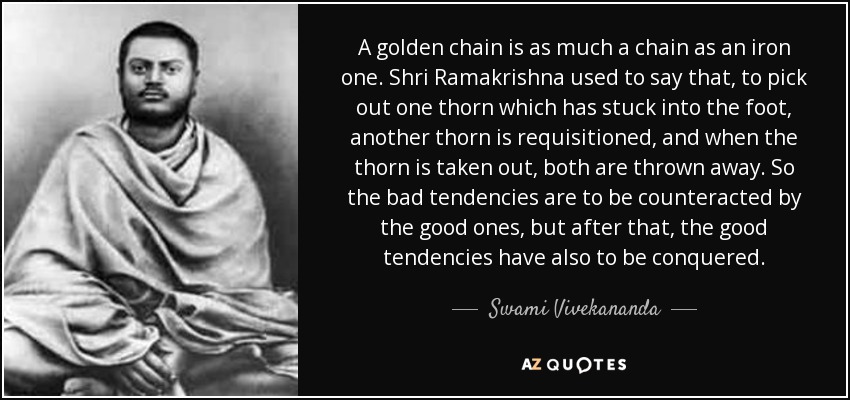 A golden chain is as much a chain as an iron one. Shri Ramakrishna used to say that, to pick out one thorn which has stuck into the foot, another thorn is requisitioned, and when the thorn is taken out, both are thrown away. So the bad tendencies are to be counteracted by the good ones, but after that, the good tendencies have also to be conquered. - Swami Vivekananda