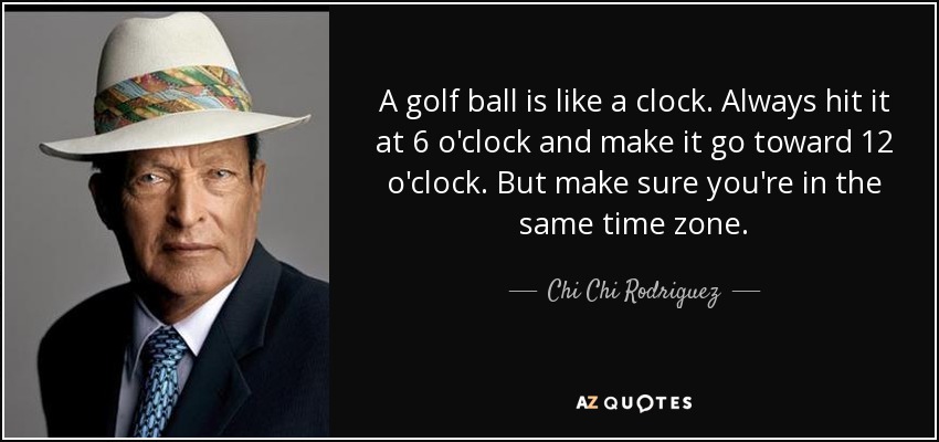 A golf ball is like a clock. Always hit it at 6 o'clock and make it go toward 12 o'clock. But make sure you're in the same time zone. - Chi Chi Rodriguez