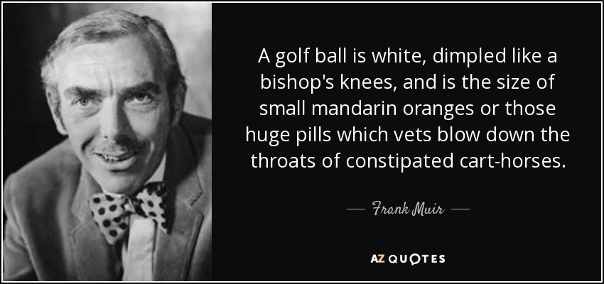 A golf ball is white, dimpled like a bishop's knees, and is the size of small mandarin oranges or those huge pills which vets blow down the throats of constipated cart-horses. - Frank Muir