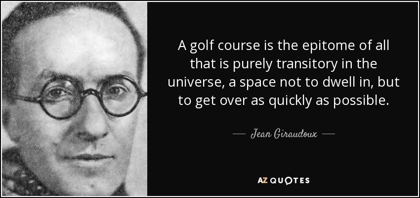 A golf course is the epitome of all that is purely transitory in the universe, a space not to dwell in, but to get over as quickly as possible. - Jean Giraudoux