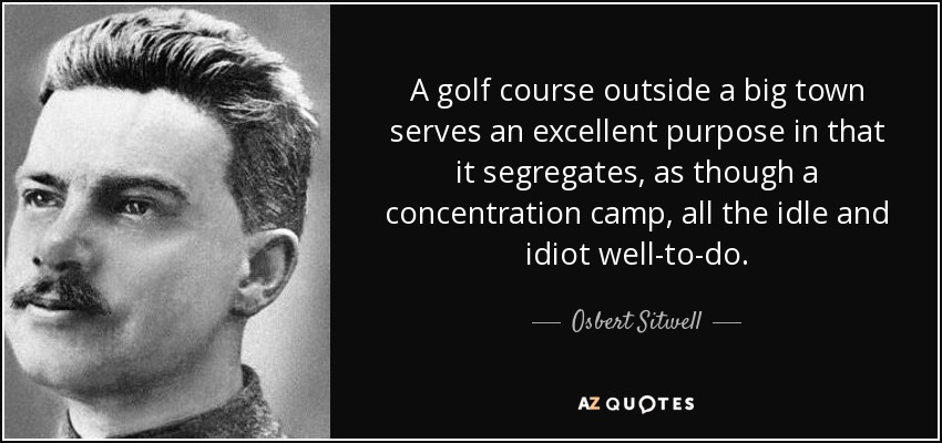 A golf course outside a big town serves an excellent purpose in that it segregates, as though a concentration camp, all the idle and idiot well-to-do. - Osbert Sitwell
