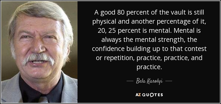A good 80 percent of the vault is still physical and another percentage of it, 20, 25 percent is mental. Mental is always the mental strength, the confidence building up to that contest or repetition, practice, practice, and practice. - Bela Karolyi