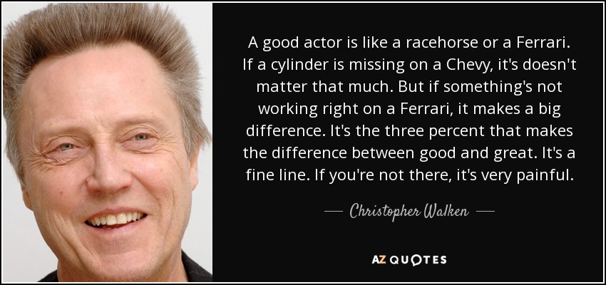 A good actor is like a racehorse or a Ferrari. If a cylinder is missing on a Chevy, it's doesn't matter that much. But if something's not working right on a Ferrari, it makes a big difference. It's the three percent that makes the difference between good and great. It's a fine line. If you're not there, it's very painful. - Christopher Walken