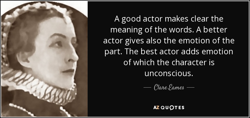 A good actor makes clear the meaning of the words. A better actor gives also the emotion of the part. The best actor adds emotion of which the character is unconscious. - Clare Eames