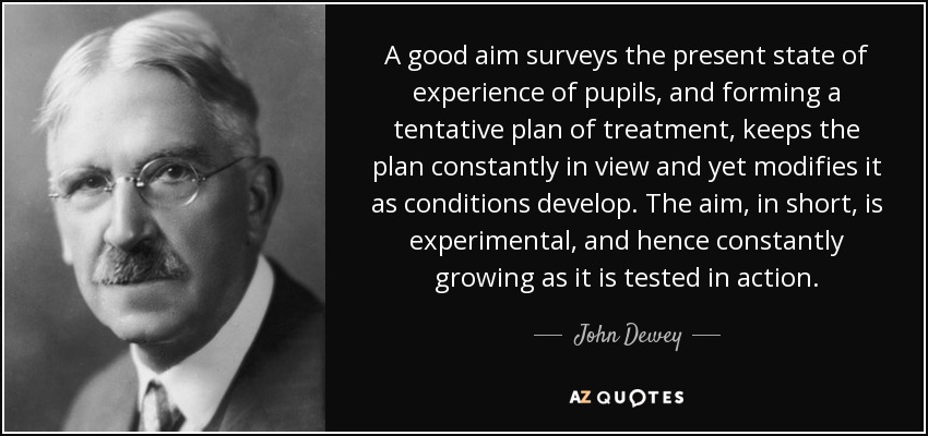 A good aim surveys the present state of experience of pupils, and forming a tentative plan of treatment, keeps the plan constantly in view and yet modifies it as conditions develop. The aim, in short, is experimental, and hence constantly growing as it is tested in action. - John Dewey