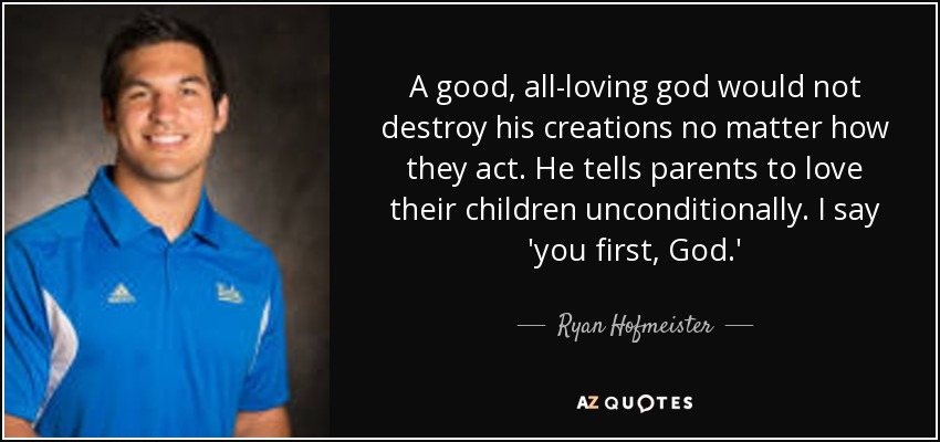 A good, all-loving god would not destroy his creations no matter how they act. He tells parents to love their children unconditionally. I say 'you first, God.' - Ryan Hofmeister