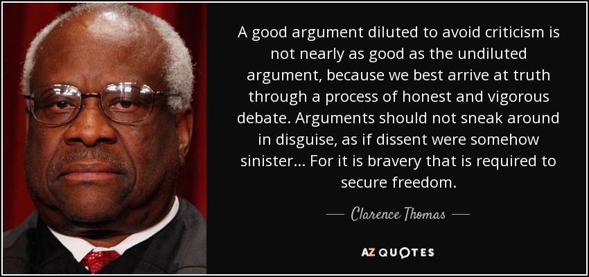 A good argument diluted to avoid criticism is not nearly as good as the undiluted argument, because we best arrive at truth through a process of honest and vigorous debate. Arguments should not sneak around in disguise, as if dissent were somehow sinister... For it is bravery that is required to secure freedom. - Clarence Thomas