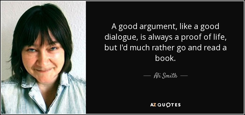 A good argument, like a good dialogue, is always a proof of life, but I'd much rather go and read a book. - Ali Smith