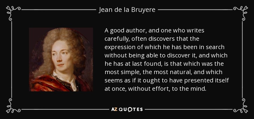 A good author, and one who writes carefully, often discovers that the expression of which he has been in search without being able to discover it, and which he has at last found, is that which was the most simple, the most natural, and which seems as if it ought to have presented itself at once, without effort, to the mind. - Jean de la Bruyere