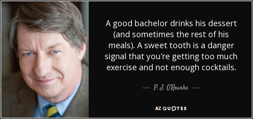 A good bachelor drinks his dessert (and sometimes the rest of his meals). A sweet tooth is a danger signal that you're getting too much exercise and not enough cocktails. - P. J. O'Rourke